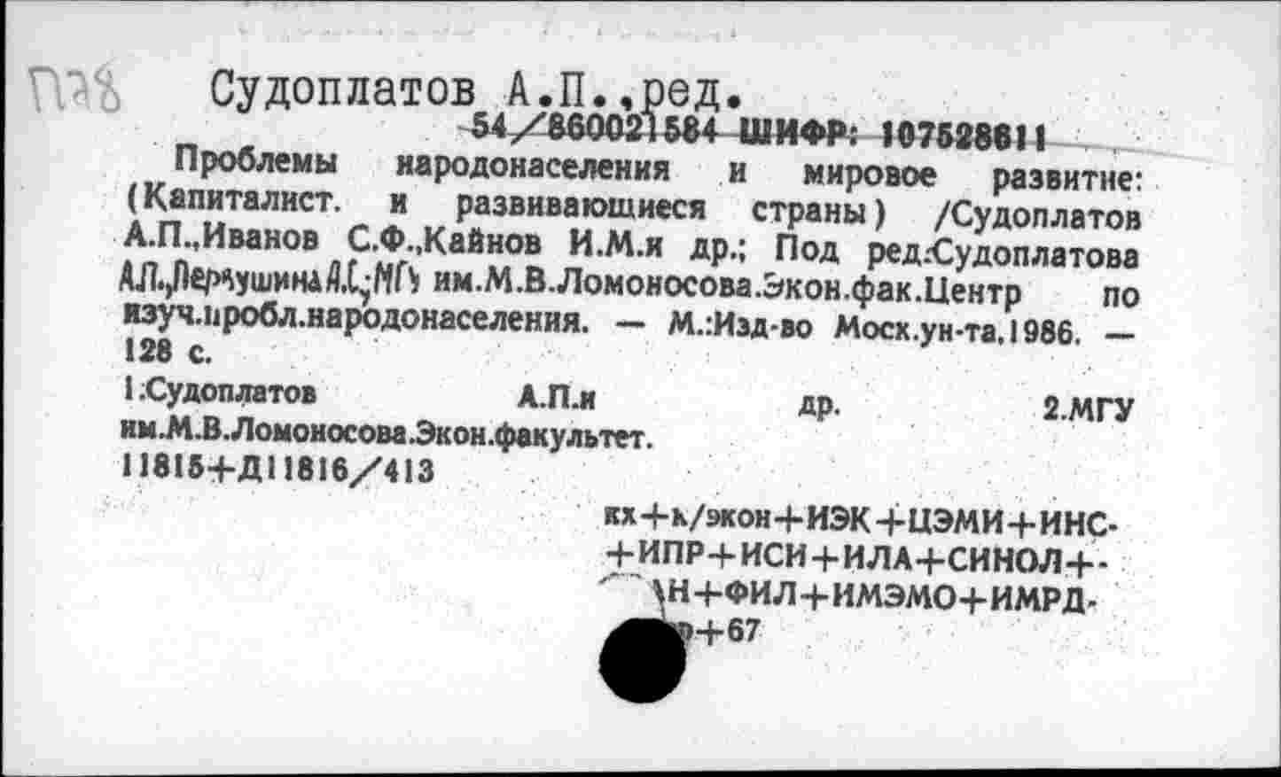 ﻿Судоплатов А.П.,ред.
54/860021584 ШИФР: 107528811
Проблемы народонаселения и мировое развитие: (Капиталист, и развивающиеся страны) /Судоплатов А.П.,Иванов С.Ф.,Кайнов И.М.и др.; Под ред.Судоплатова АЛ.Дер^ушина/1,17НГ) им.М.В.Ломоносова.Экон.фак.Центр по изуч.иробл.народонаселения. - М.:Изд-во Моск.ун та.1986 -128 с.
1 Судоплатов	А.П.и	др.	2.МГУ
им.М.В.Ломоносова.Экон.факультет.
11815+Д11816/413
юЧ-и/экон+ИЭК+ЦЭМИ+ИНС-+ ИПР+ИСИ + ИЛА+СИНОЛ+-^Н+ФИЛ+ИМЭМО+ИМРД.
^Ьр+67